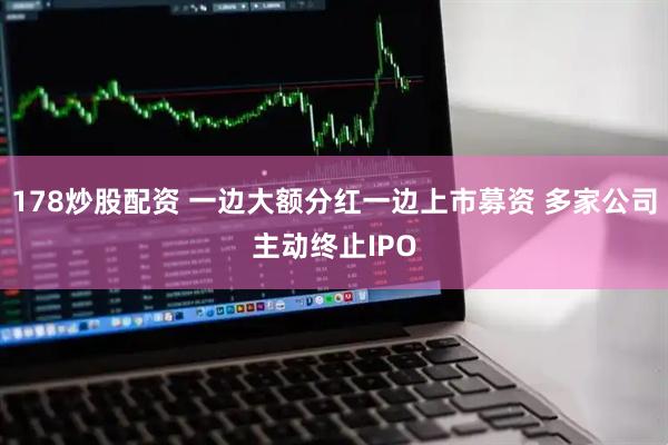 178炒股配资 一边大额分红一边上市募资 多家公司主动终止IPO