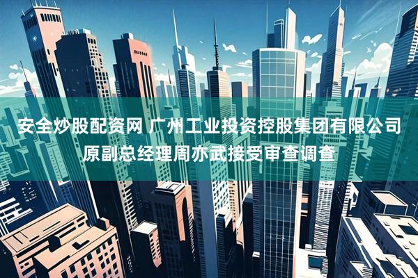 安全炒股配资网 广州工业投资控股集团有限公司原副总经理周亦武接受审查调查