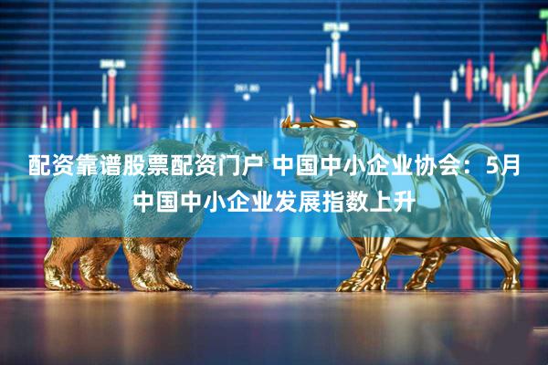配资靠谱股票配资门户 中国中小企业协会：5月中国中小企业发展指数上升