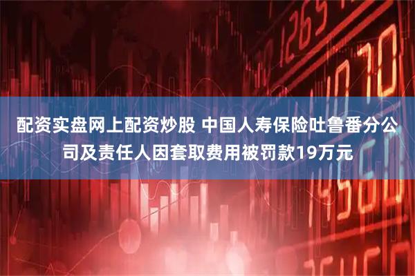 配资实盘网上配资炒股 中国人寿保险吐鲁番分公司及责任人因套取费用被罚款19万元