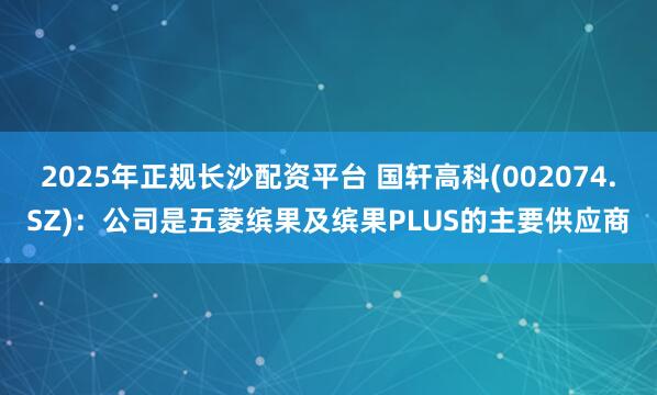 2025年正规长沙配资平台 国轩高科(002074.SZ)：公司是五菱缤果及缤果PLUS的主要供应商