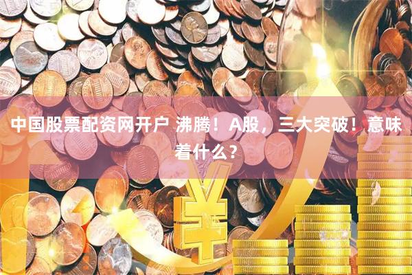 中国股票配资网开户 沸腾！A股，三大突破！意味着什么？