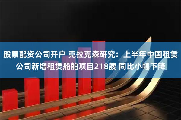 股票配资公司开户 克拉克森研究：上半年中国租赁公司新增租赁船舶项目218艘 同比小幅下降