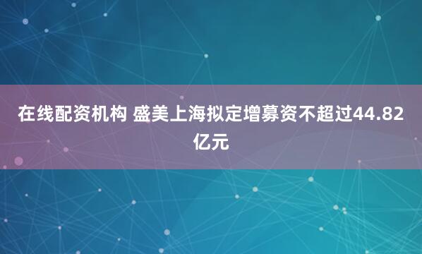在线配资机构 盛美上海拟定增募资不超过44.82亿元