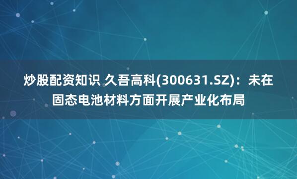 炒股配资知识 久吾高科(300631.SZ)：未在固态电池材料方面开展产业化布局