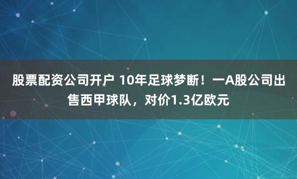 股票配资公司开户 10年足球梦断！一A股公司出售西甲球队，对价1.3亿欧元