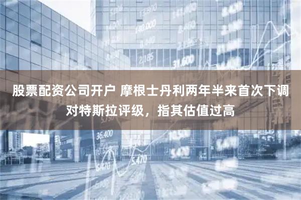 股票配资公司开户 摩根士丹利两年半来首次下调对特斯拉评级，指其估值过高