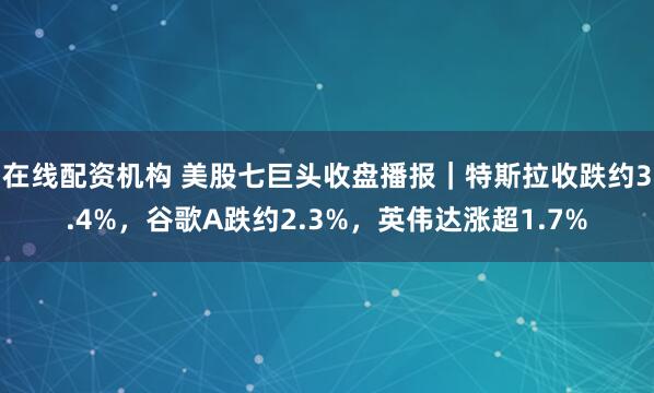 在线配资机构 美股七巨头收盘播报｜特斯拉收跌约3.4%，谷歌A跌约2.3%，英伟达涨超1.7%