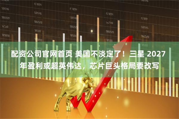 配资公司官网首页 美国不淡定了！三星 2027 年盈利或超英伟达，芯片巨头格局要改写