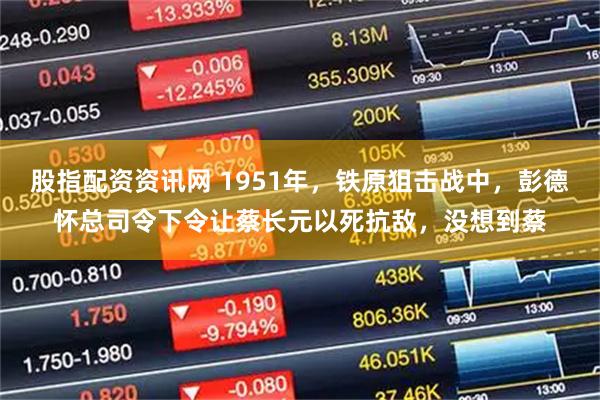 股指配资资讯网 1951年，铁原狙击战中，彭德怀总司令下令让蔡长元以死抗敌，没想到蔡