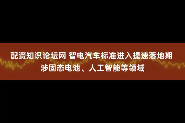 配资知识论坛网 智电汽车标准进入提速落地期 涉固态电池、人工智能等领域