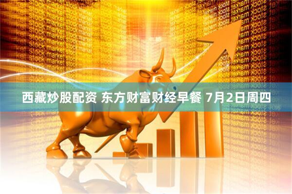 西藏炒股配资 东方财富财经早餐 7月2日周四