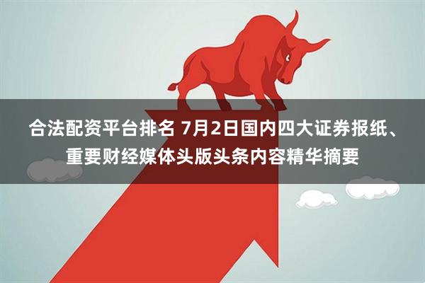 合法配资平台排名 7月2日国内四大证券报纸、重要财经媒体头版头条内容精华摘要